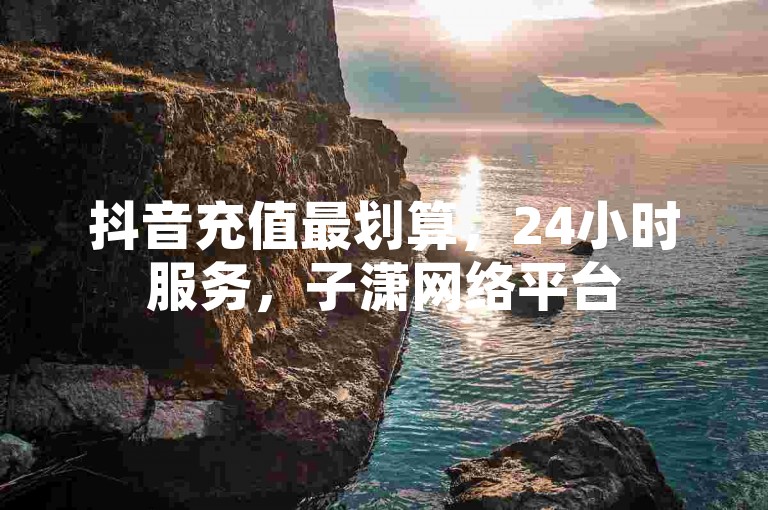 抖音充值最划算，24小时服务，子潇网络平台