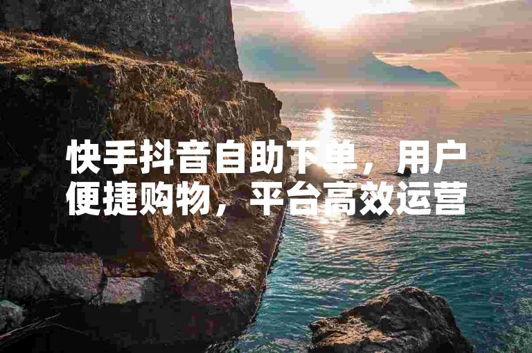快手抖音自助下单，用户便捷购物，平台高效运营