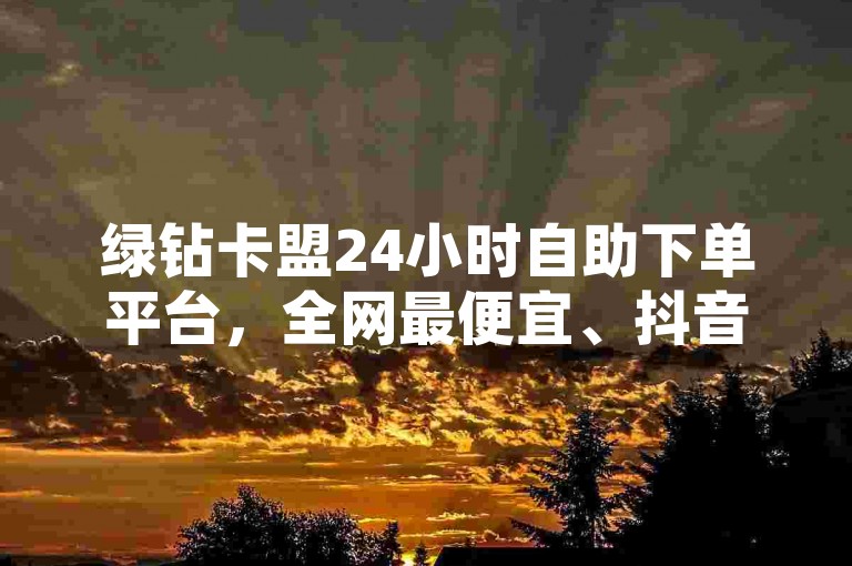 绿钻卡盟24小时自助下单平台，全网最便宜、抖音平台、24小时有效、优势