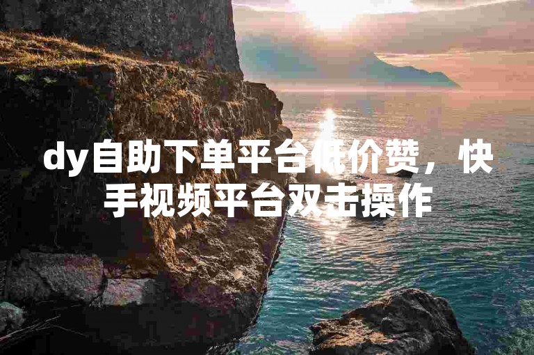 dy自助下单平台低价赞，快手视频平台双击操作