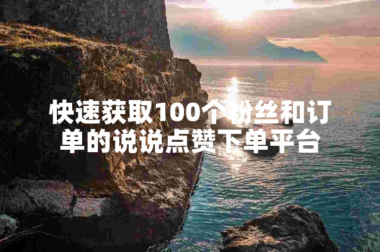 快速获取100个粉丝和订单的说说点赞下单平台