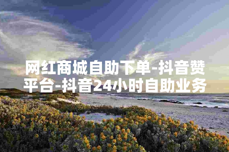网红商城自助下单-抖音赞平台-抖音24小时自助业务下单