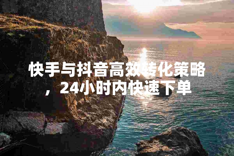 快手与抖音高效转化策略，24小时内快速下单