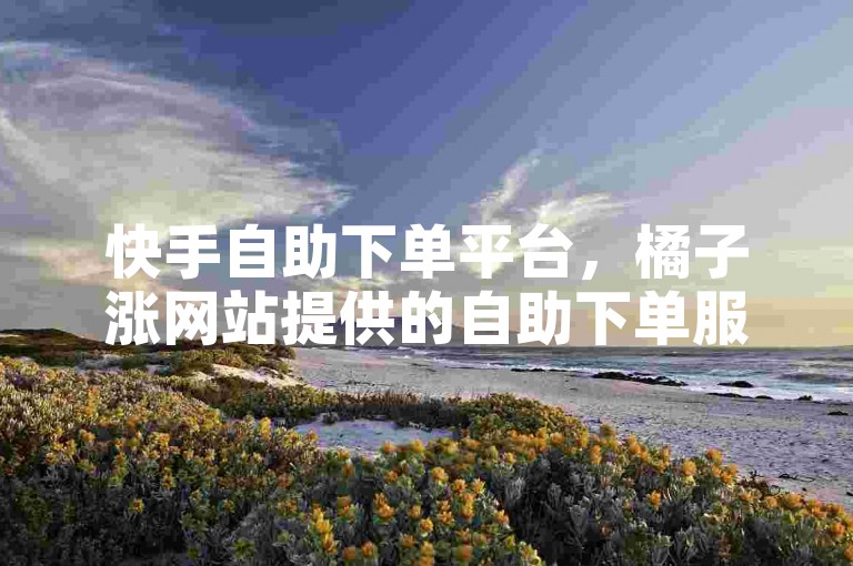快手自助下单平台，橘子涨网站提供的自助下单服务