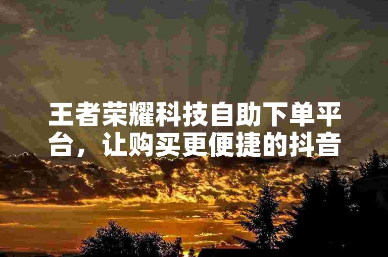 王者荣耀科技自助下单平台，让购买更便捷的抖音点赞自助业务下单平台
