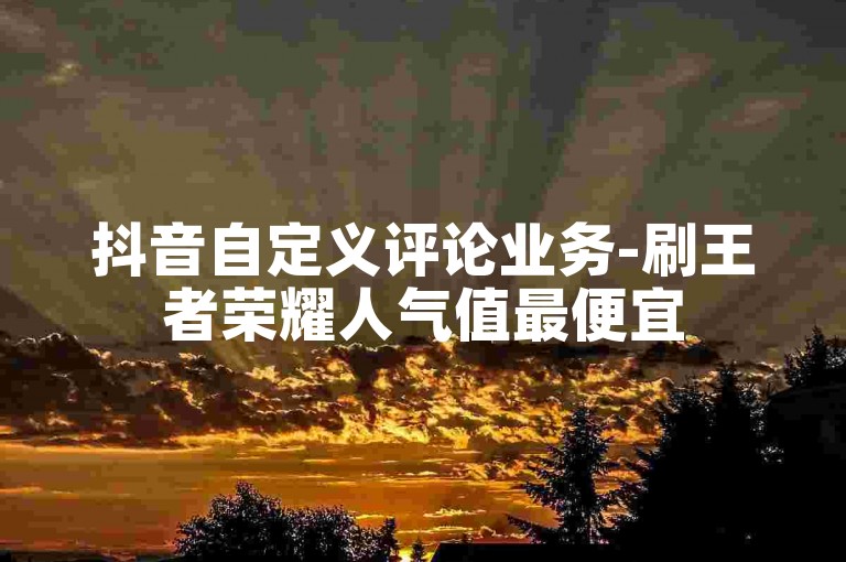 抖音自定义评论业务-刷王者荣耀人气值最便宜