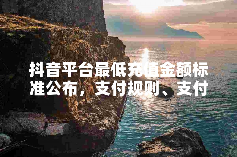 抖音平台最低充值金额标准公布，支付规则、支付政策、支付流程全面解析