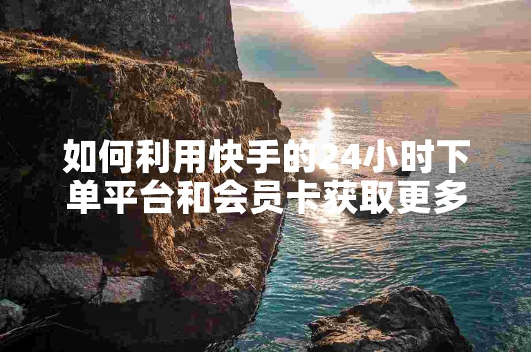 如何利用快手的24小时下单平台和会员卡获取更多优惠