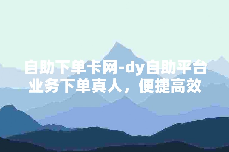 自助下单卡网-dy自助平台业务下单真人，便捷高效，安心无忧