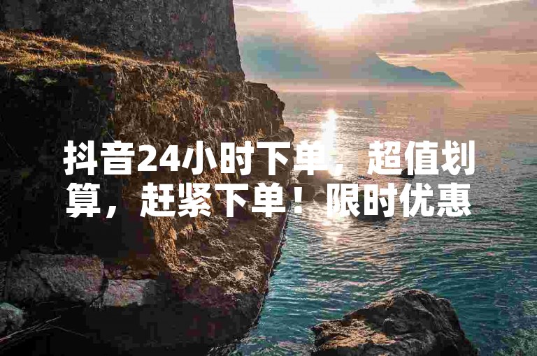 抖音24小时下单，超值划算，赶紧下单！限时优惠