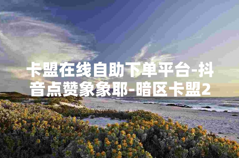卡盟在线自助下单平台-抖音点赞象象耶-暗区卡盟24小时自助下单平台-qq业务卡盟网站