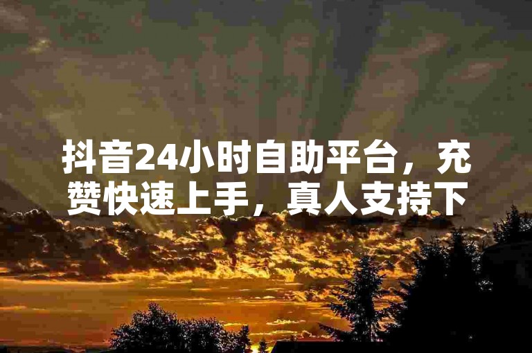 抖音24小时自助平台，充赞快速上手，真人支持下单，真实人服务，轻松获取赞数。
