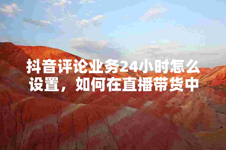 抖音评论业务24小时怎么设置，如何在直播带货中提升直播间人气，抖音评论如何精准触达KOL直播间，抖音评论如何持续提升直播间销售。