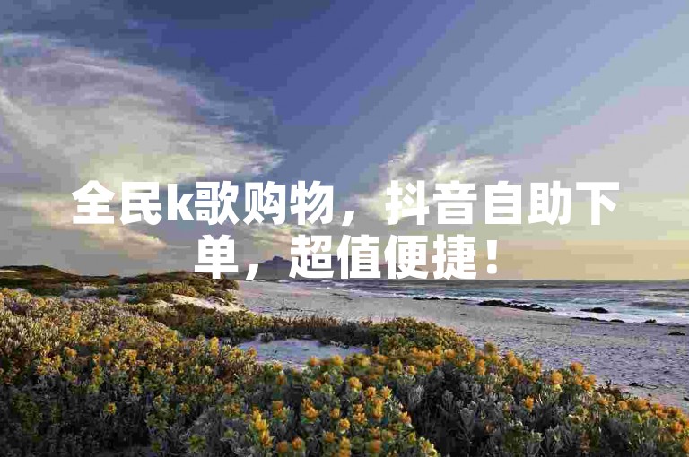 全民k歌购物，抖音自助下单，超值便捷！