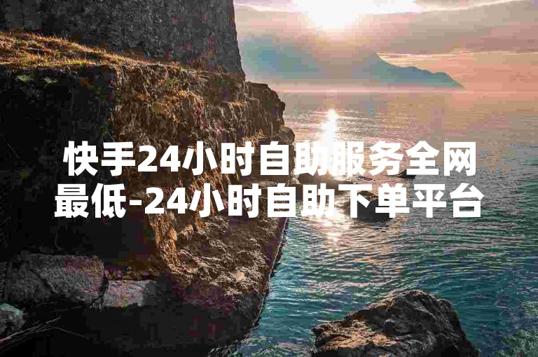 快手24小时自助服务全网最低-24小时自助下单平台，诚信专业
