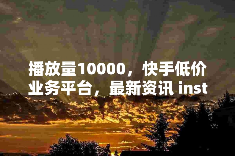 播放量10000，快手低价业务平台，最新资讯 instantly accessible