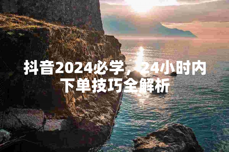 抖音2024必学，24小时内下单技巧全解析