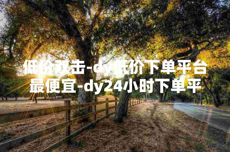 低价双击-dy低价下单平台最便宜-dy24小时下单平台粉丝-dy赞业务震撼爆料