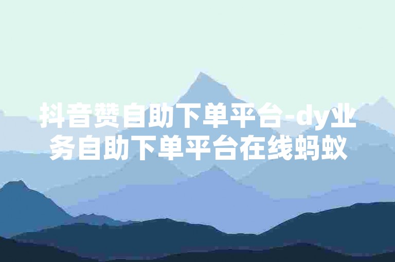 抖音赞自助下单平台-dy业务自助下单平台在线蚂蚁网-
