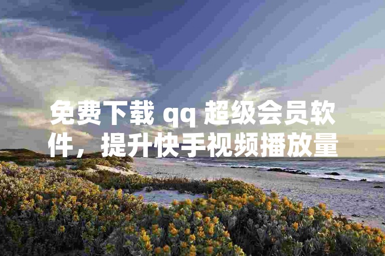 免费下载 qq 超级会员软件，提升快手视频播放量