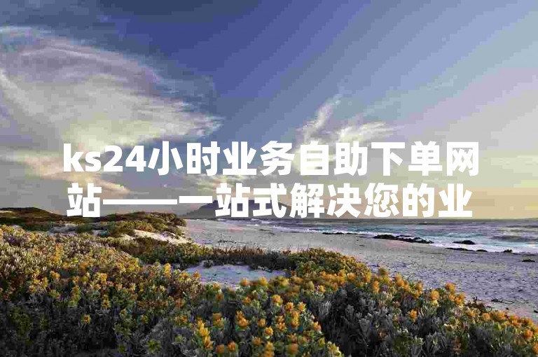 ks24小时业务自助下单网站——一站式解决您的业务需求，随时随地轻松操作，提升效率0.01元，小白龙马山有限责任公司