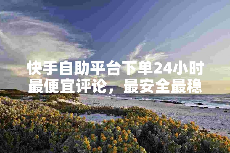 快手自助平台下单24小时最便宜评论，最安全最稳定的平台，ks双击免费刷，快手刷双击0.01元100个双击