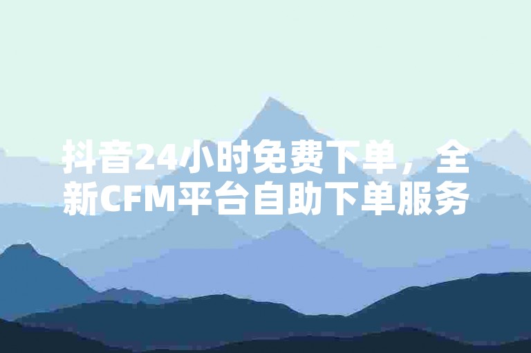 抖音24小时免费下单，全新CFM平台自助下单服务上线