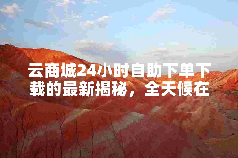 云商城24小时自助下单下载的最新揭秘，全天候在线自助下单，快速下载的云商城！2024必学
