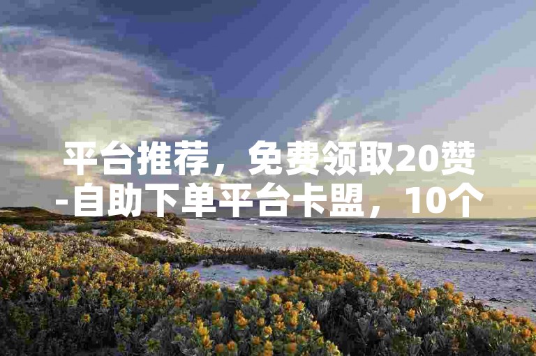平台推荐，免费领取20赞-自助下单平台卡盟，10个赞，助力高效运营！