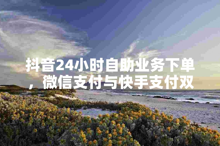 抖音24小时自助业务下单，微信支付与快手支付双击支付，高效便捷