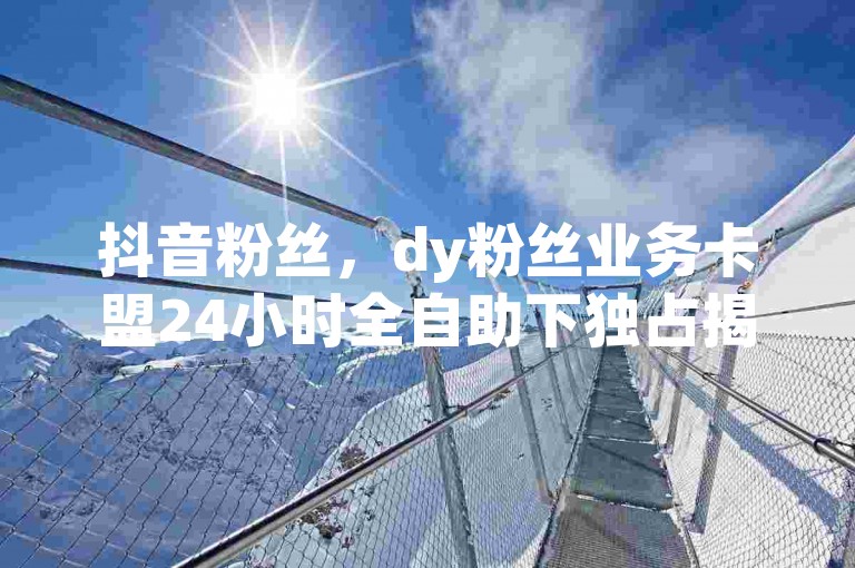 抖音粉丝，dy粉丝业务卡盟24小时全自助下独占揭秘再战