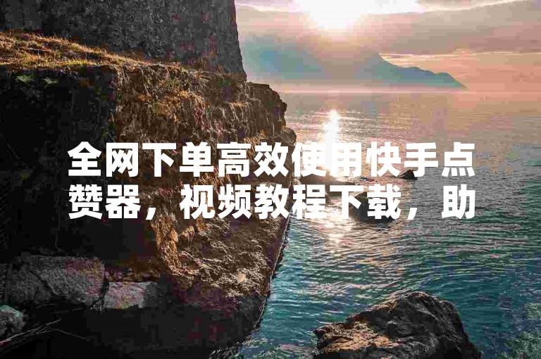 全网下单高效使用快手点赞器，视频教程下载，助力快速转化