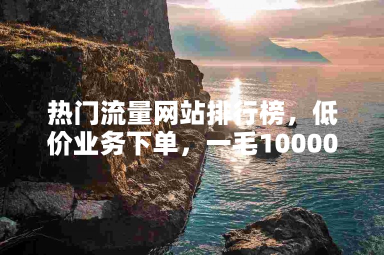 热门流量网站排行榜，低价业务下单，一毛10000个赞震撼来袭！