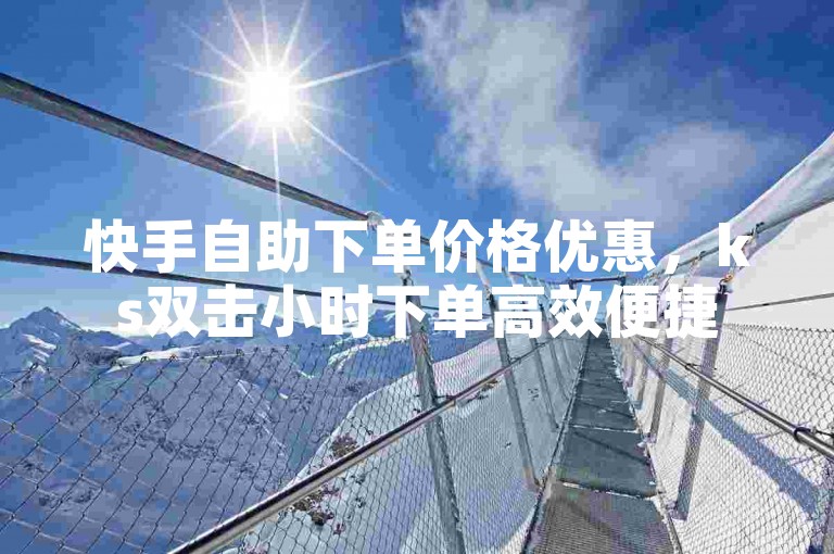 快手自助下单价格优惠，ks双击小时下单高效便捷