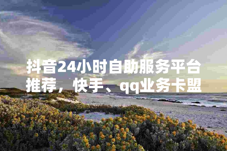 抖音24小时自助服务平台推荐，快手、qq业务卡盟平台全解析