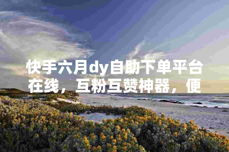 快手六月dy自助下单平台在线，互粉互赞神器，便捷高效，用户更喜欢。