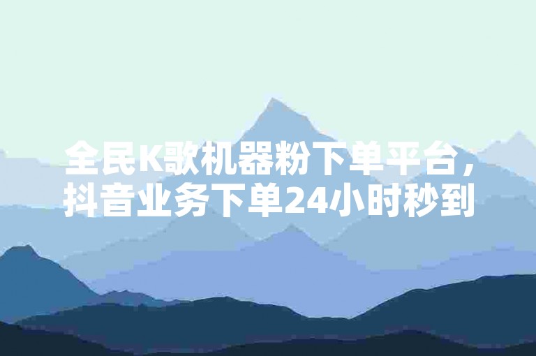 全民K歌机器粉下单平台，抖音业务下单24小时秒到账，快手点赞秒1000双击0.01元，小白龙马山肥大地房产装修独家揭秘