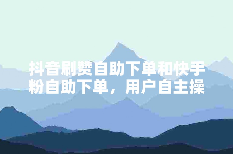 抖音刷赞自助下单和快手粉自助下单，用户自主操作的便捷服务