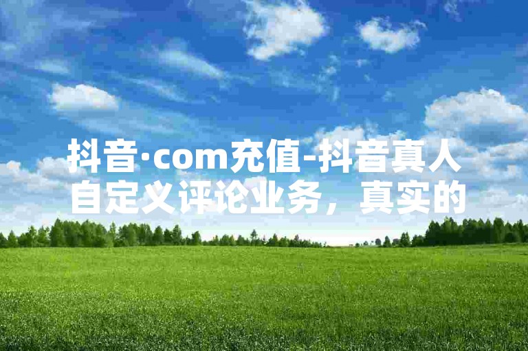 抖音·com充值-抖音真人自定义评论业务，真实的人性评论平台