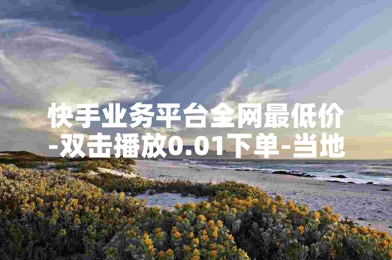 快手业务平台全网最低价-双击播放0.01下单-当地房产马山肥装修活动再战