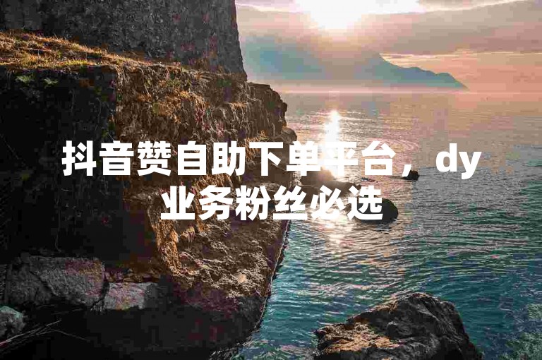 抖音赞自助下单平台，dy业务粉丝必选