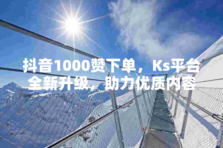 抖音1000赞下单，Ks平台全新升级，助力优质内容与优质用户体验