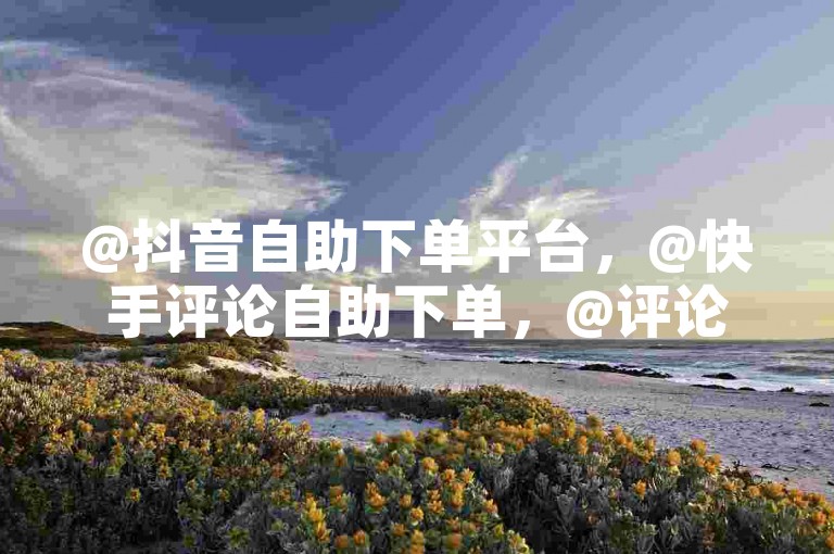 @抖音自助下单平台，@快手评论自助下单，@评论激励，@活跃度，@热量