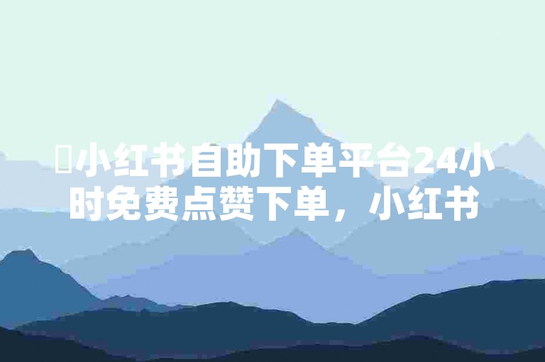 ✨小红书自助下单平台24小时免费点赞下单，小红书小红书！✨✨
