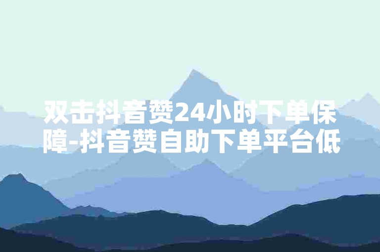 双击抖音赞24小时下单保障-抖音赞自助下单平台低价优惠