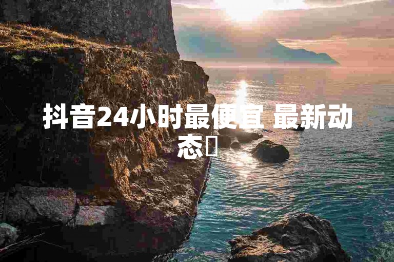 抖音24小时最便宜 最新动态✨