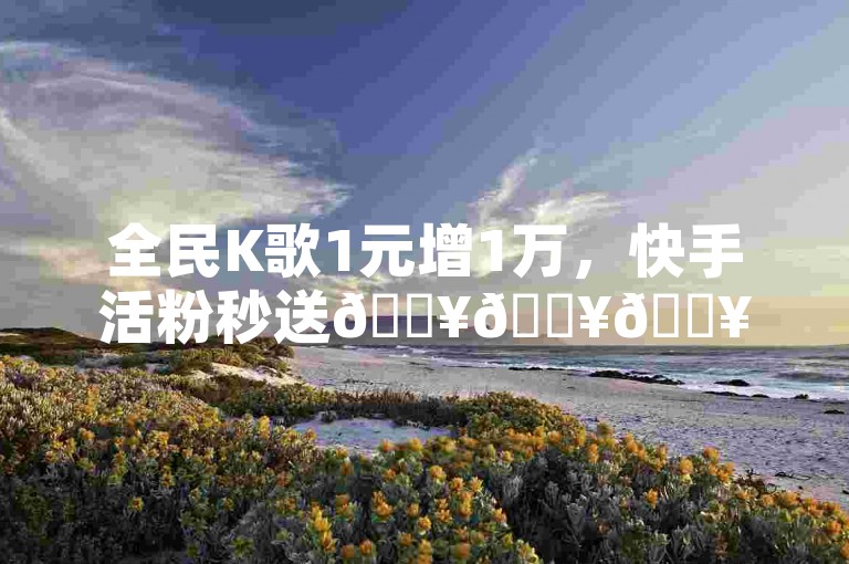 全民K歌1元增1万，快手活粉秒送🔥🔥🔥