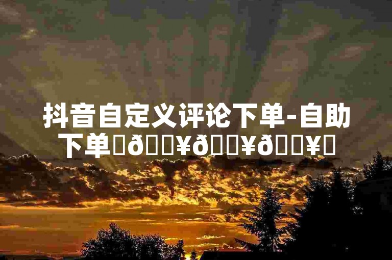 抖音自定义评论下单-自助下单✨🔥🔥🔥✨