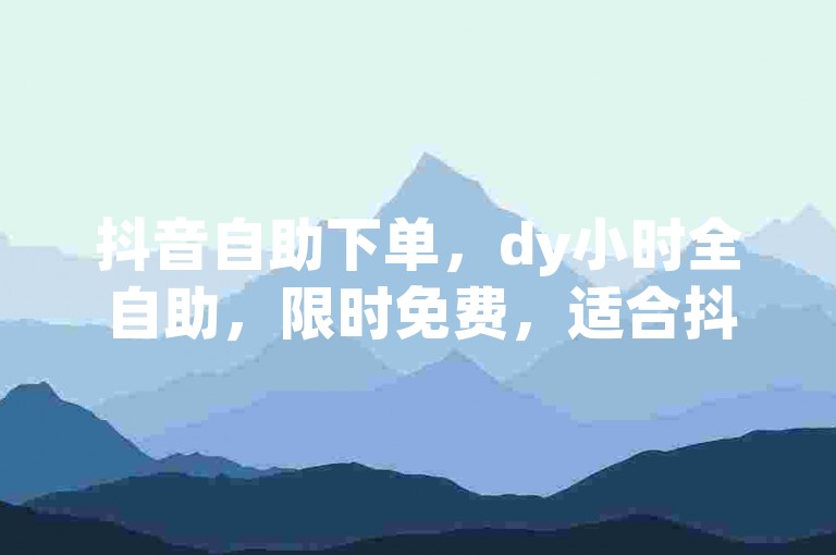 抖音自助下单，dy小时全自助，限时免费，适合抖音用户✨