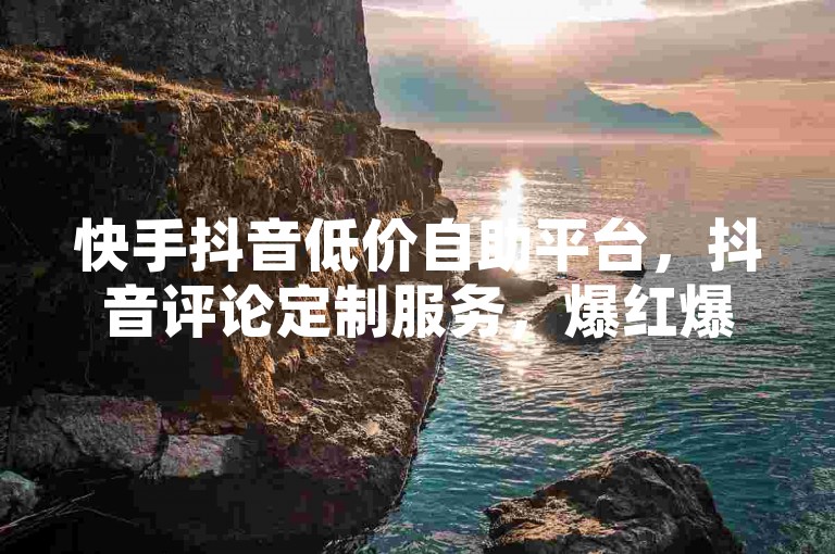 快手抖音低价自助平台，抖音评论定制服务，爆红爆表！✨✨✨